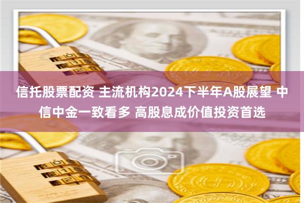 信托股票配资 主流机构2024下半年A股展望 中信中金一致看多 高股息成价值投资首选