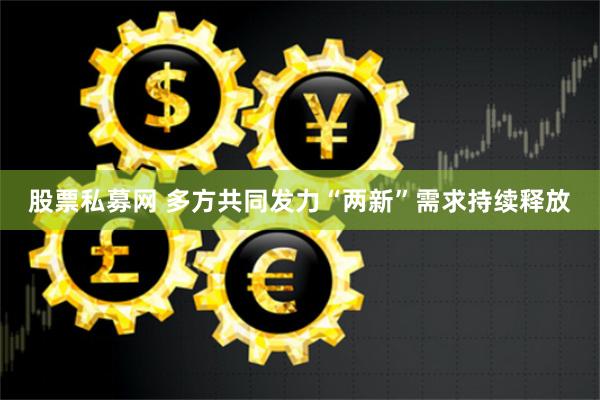 股票私募网 多方共同发力“两新”需求持续释放