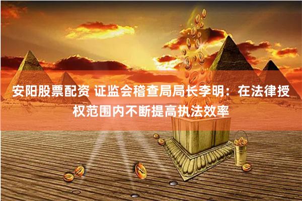 安阳股票配资 证监会稽查局局长李明：在法律授权范围内不断提高执法效率