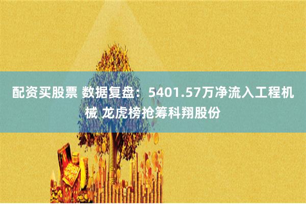 配资买股票 数据复盘：5401.57万净流入工程机械 龙虎榜抢筹科翔股份