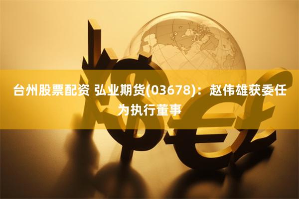 台州股票配资 弘业期货(03678)：赵伟雄获委任为执行董事