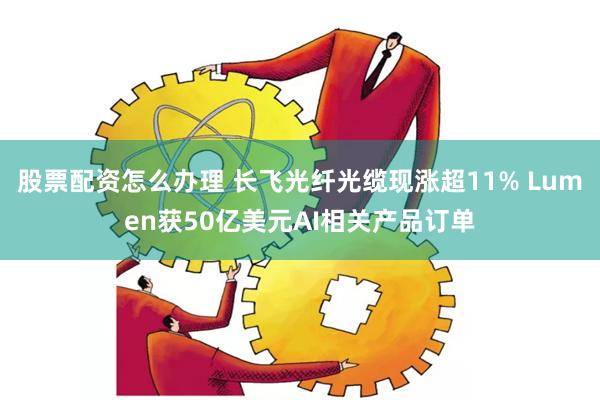 股票配资怎么办理 长飞光纤光缆现涨超11% Lumen获50亿美元AI相关产品订单