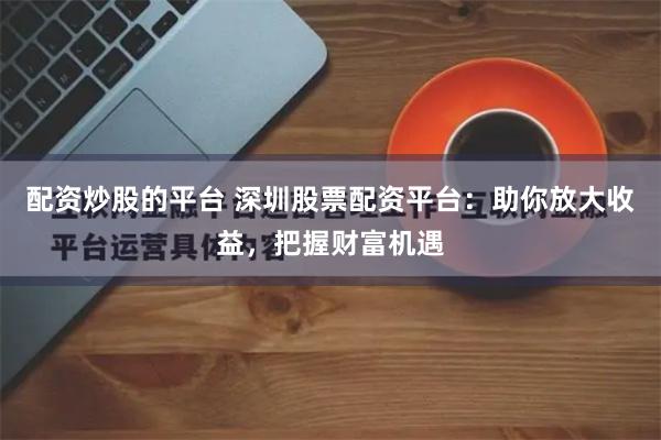 配资炒股的平台 深圳股票配资平台：助你放大收益，把握财富机遇