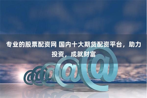 专业的股票配资网 国内十大期货配资平台，助力投资，成就财富
