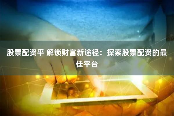 股票配资平 解锁财富新途径：探索股票配资的最佳平台