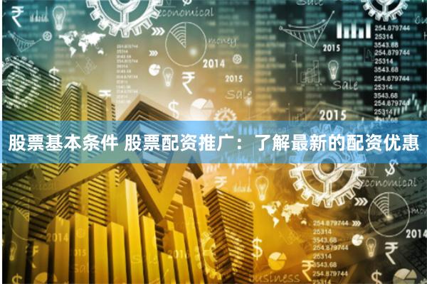 股票基本条件 股票配资推广：了解最新的配资优惠