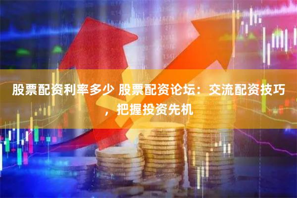 股票配资利率多少 股票配资论坛：交流配资技巧，把握投资先机