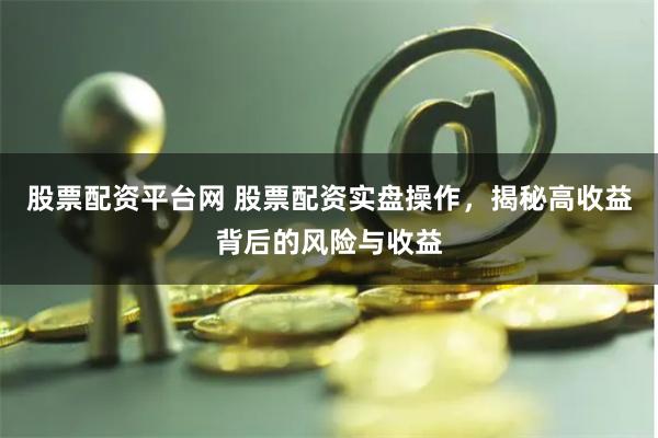 股票配资平台网 股票配资实盘操作，揭秘高收益背后的风险与收益