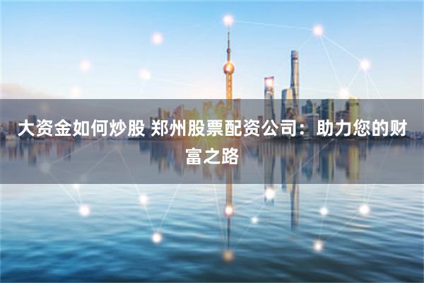 大资金如何炒股 郑州股票配资公司：助力您的财富之路