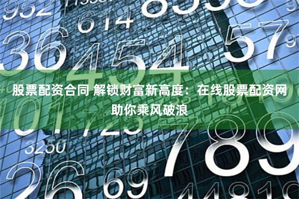 股票配资合同 解锁财富新高度：在线股票配资网助你乘风破浪