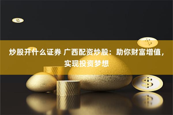 炒股开什么证券 广西配资炒股：助你财富增值，实现投资梦想