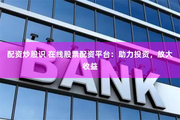 配资炒股识 在线股票配资平台：助力投资，放大收益