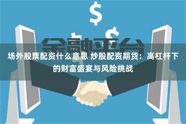 场外股票配资什么意思 炒股配资期货：高杠杆下的财富盛宴与风险挑战