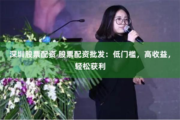 深圳股票配资 股票配资批发：低门槛，高收益，轻松获利