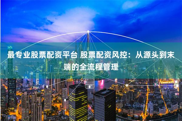 最专业股票配资平台 股票配资风控：从源头到末端的全流程管理