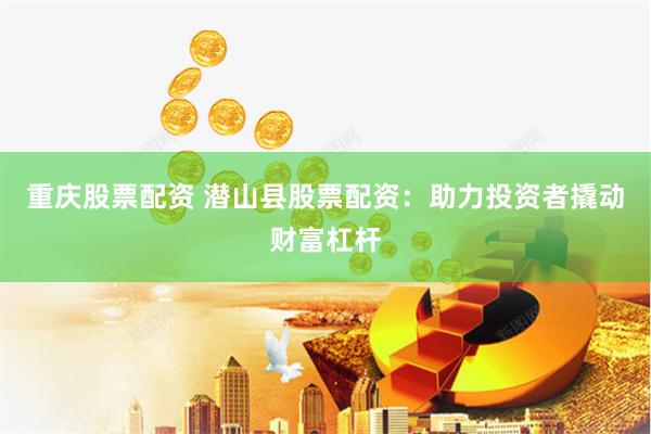 重庆股票配资 潜山县股票配资：助力投资者撬动财富杠杆