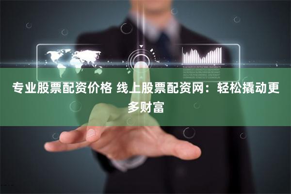 专业股票配资价格 线上股票配资网：轻松撬动更多财富
