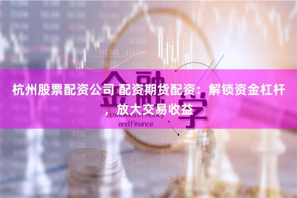 杭州股票配资公司 配资期货配资：解锁资金杠杆，放大交易收益