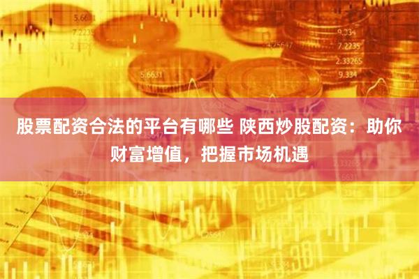 股票配资合法的平台有哪些 陕西炒股配资：助你财富增值，把握市场机遇