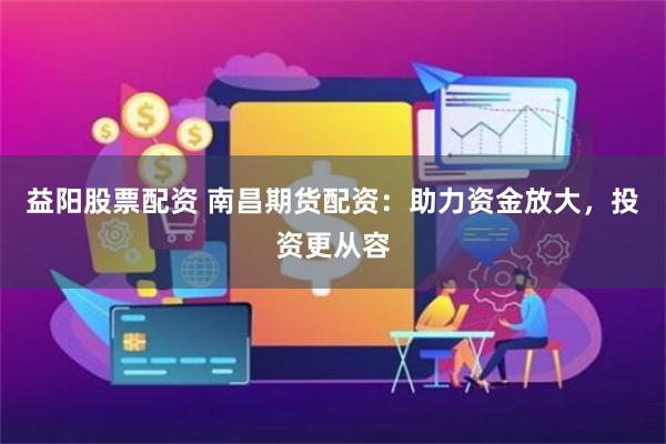 益阳股票配资 南昌期货配资：助力资金放大，投资更从容