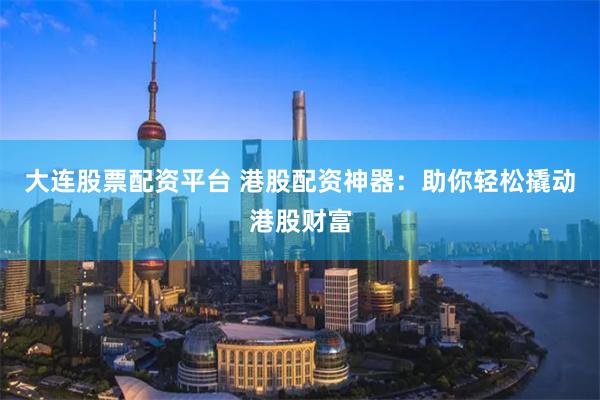 大连股票配资平台 港股配资神器：助你轻松撬动港股财富
