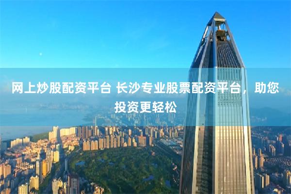 网上炒股配资平台 长沙专业股票配资平台，助您投资更轻松