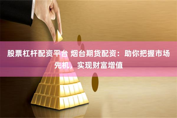 股票杠杆配资平台 烟台期货配资：助你把握市场先机，实现财富增值