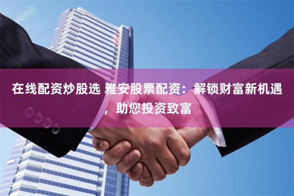 在线配资炒股选 雅安股票配资：解锁财富新机遇，助您投资致富