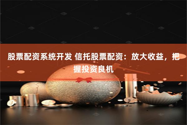 股票配资系统开发 信托股票配资：放大收益，把握投资良机