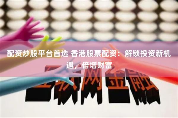 配资炒股平台首选 香港股票配资：解锁投资新机遇，倍增财富