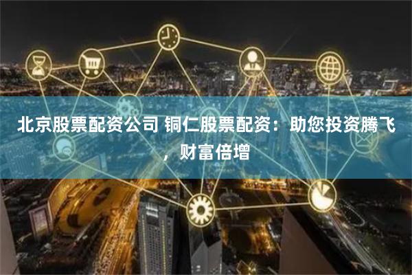 北京股票配资公司 铜仁股票配资：助您投资腾飞，财富倍增