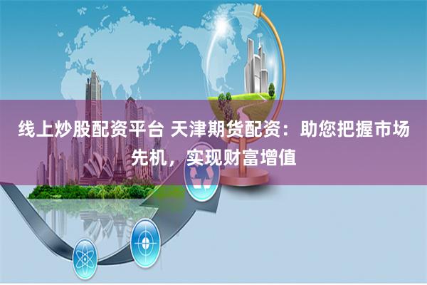 线上炒股配资平台 天津期货配资：助您把握市场先机，实现财富增值