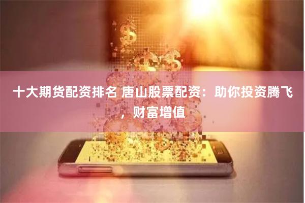 十大期货配资排名 唐山股票配资：助你投资腾飞，财富增值