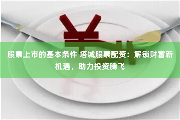 股票上市的基本条件 塔城股票配资：解锁财富新机遇，助力投资腾飞