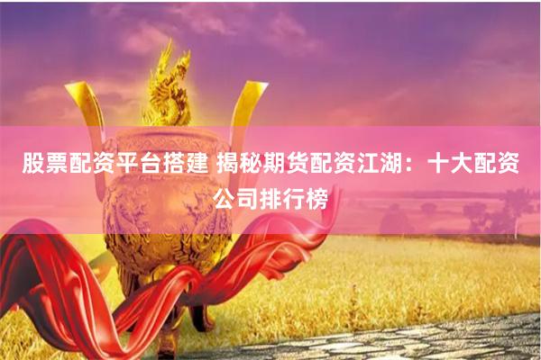 股票配资平台搭建 揭秘期货配资江湖：十大配资公司排行榜