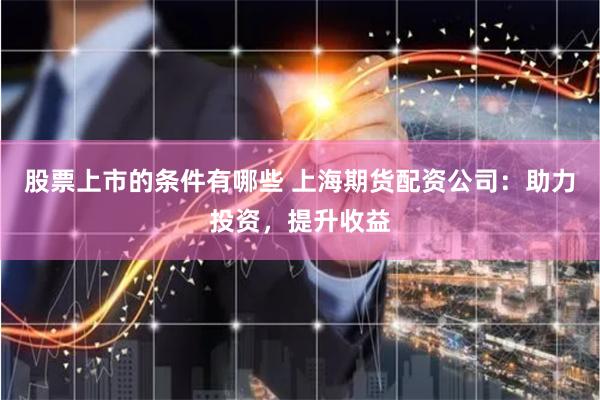 股票上市的条件有哪些 上海期货配资公司：助力投资，提升收益