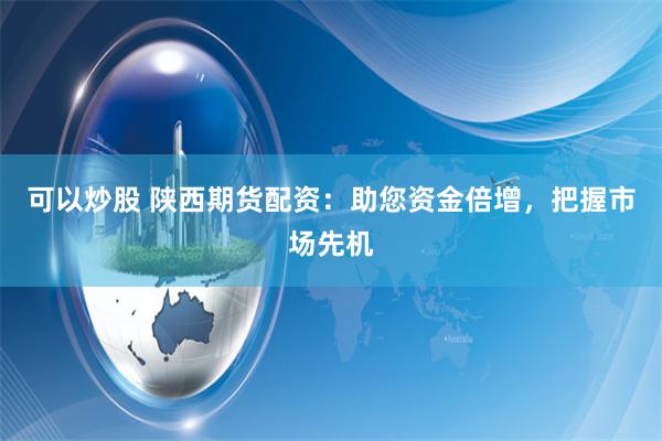 可以炒股 陕西期货配资：助您资金倍增，把握市场先机