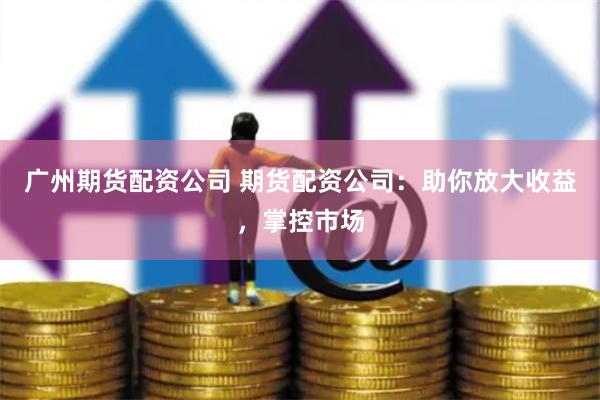 广州期货配资公司 期货配资公司：助你放大收益，掌控市场