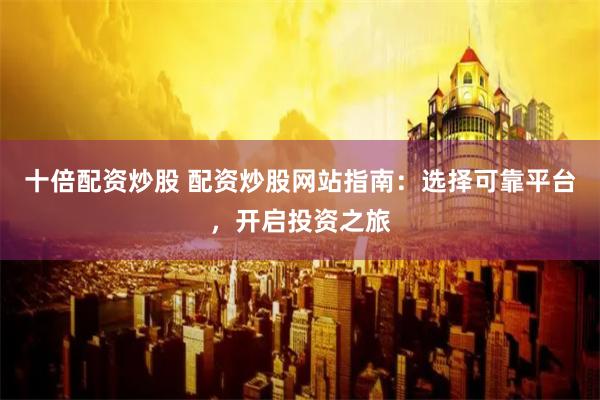 十倍配资炒股 配资炒股网站指南：选择可靠平台，开启投资之旅