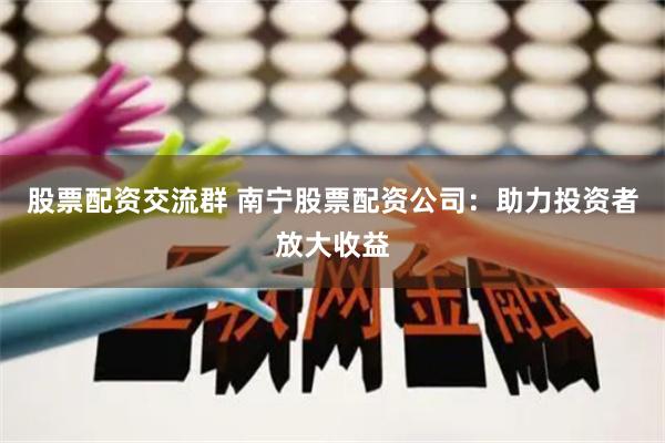 股票配资交流群 南宁股票配资公司：助力投资者放大收益