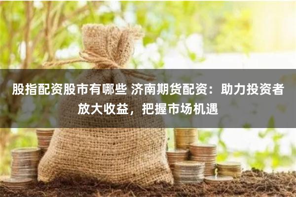 股指配资股市有哪些 济南期货配资：助力投资者放大收益，把握市场机遇