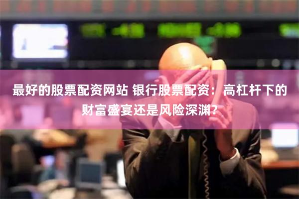 最好的股票配资网站 银行股票配资：高杠杆下的财富盛宴还是风险深渊？