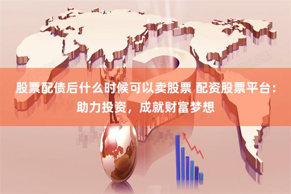 股票配债后什么时候可以卖股票 配资股票平台：助力投资，成就财富梦想