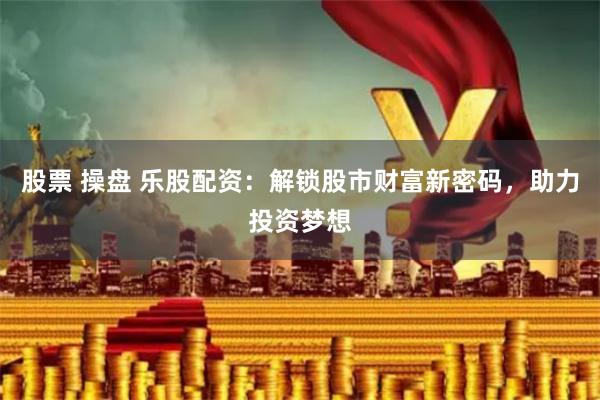 股票 操盘 乐股配资：解锁股市财富新密码，助力投资梦想
