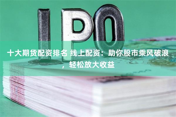 十大期货配资排名 线上配资:助你股市乘风破浪,轻松放大收益