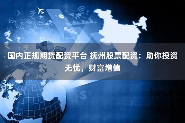 国内正规期货配资平台 抚州股票配资:助你投资无忧,财富增值