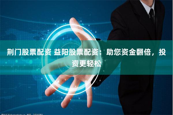荆门股票配资 益阳股票配资:助您资金翻倍,投资更轻松