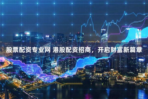 股票配资专业网 港股配资招商，开启财富新篇章